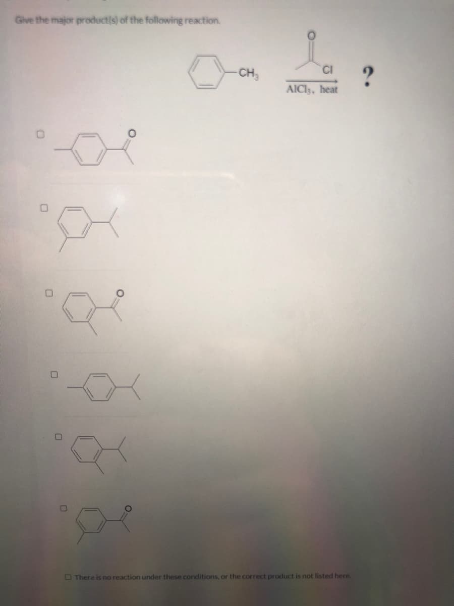 Give the major productis) of the following reaction.
CI
?
AICI3, heat
CH3
OThere is no reaction under these conditions, or the correct product is not listed here.
