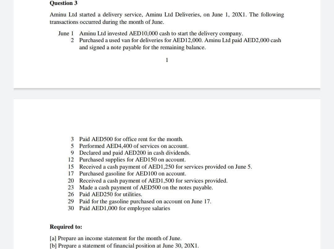 Question 3
Aminu Ltd started a delivery service, Aminu Ltd Deliveries, on June 1, 20X1. The following
transactions occurred during the month of June.
June 1 Aminu Ltd invested AED10,000 cash to start the delivery company.
2 Purchased a used van for deliveries for AED12,000. Aminu Ltd paid AED2,000 cash
and signed a note payable for the remaining balance.
3 Paid AED500 for office rent for the month.
5 Performed AED4,400 of services on account.
9 Declared and paid AED200 in cash dividends.
12 Purchased supplies for AED150 on account.
15 Received a cash payment of AED1,250 for services provided on June 5.
17 Purchased gasoline for AED100 on account.
20 Received a cash payment of AED1,500 for services provided.
23 Made a cash payment of AED500 on the notes payable.
26 Paid AED250 for utilities.
29 Paid for the gasoline purchased on account on June 17.
30 Paid AED1,000 for employee salaries
Required to:
[a] Prepare an income statement for the month of June.
[b] Prepare a statement of financial position at June 30, 20X1.
