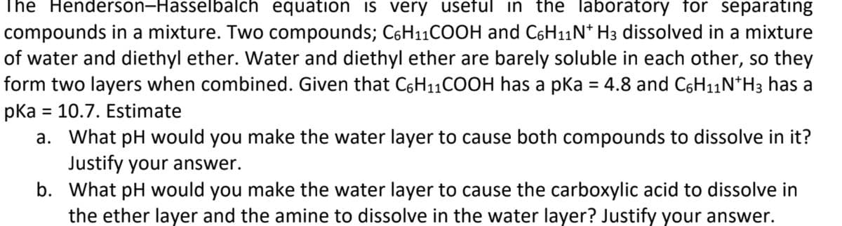 The Henderson-Hasselbalch equation is very useful in the laboratory for separating
compounds in a mixture. Two compounds; C6H11COOH and C6H11N* H3 dissolved in a mixture
of water and diethyl ether. Water and diethyl ether are barely soluble in each other, so they
form two layers when combined. Given that C6H11COOH has a pka = 4.8 and C6H11N*H3 has a
pka = 10.7. Estimate
a. What pH would you make the water layer to cause both compounds to dissolve in it?
%3D
Justify your answer.
b. What pH would you make the water layer to cause the carboxylic acid to dissolve in
the ether layer and the amine to dissolve in the water layer? Justify your answer.
