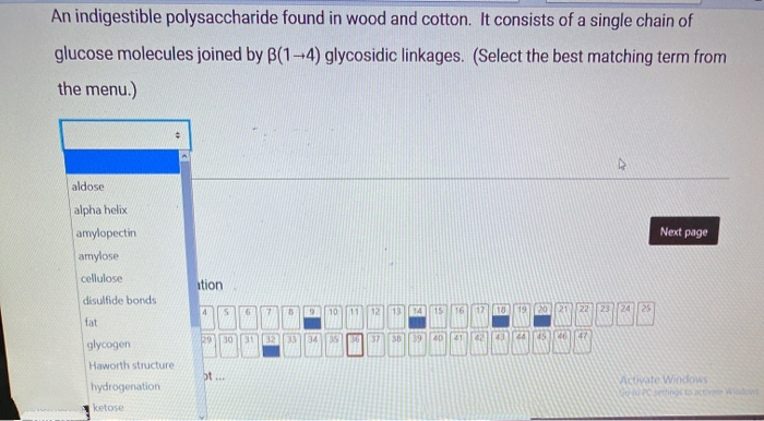 An indigestible polysaccharide found in wood and cotton. It consists of a single chain of
glucose molecules joined by B(1-4) glycosidic linkages. (Select the best matching term from
the menu.)
aldose
alpha helix
amylopectin
Next page
amylose
cellulose
ation
disulfide bonds
4
16
22 23 2425
10 11
12
13
14
15
12
18
fat
33]34 35
37
38
39
40
42
43
44
41
29
30
32
glycogen
Haworth structure
bt...
hydrogenation
Aictivate Windows
OPCehing to activete Window
ketose
