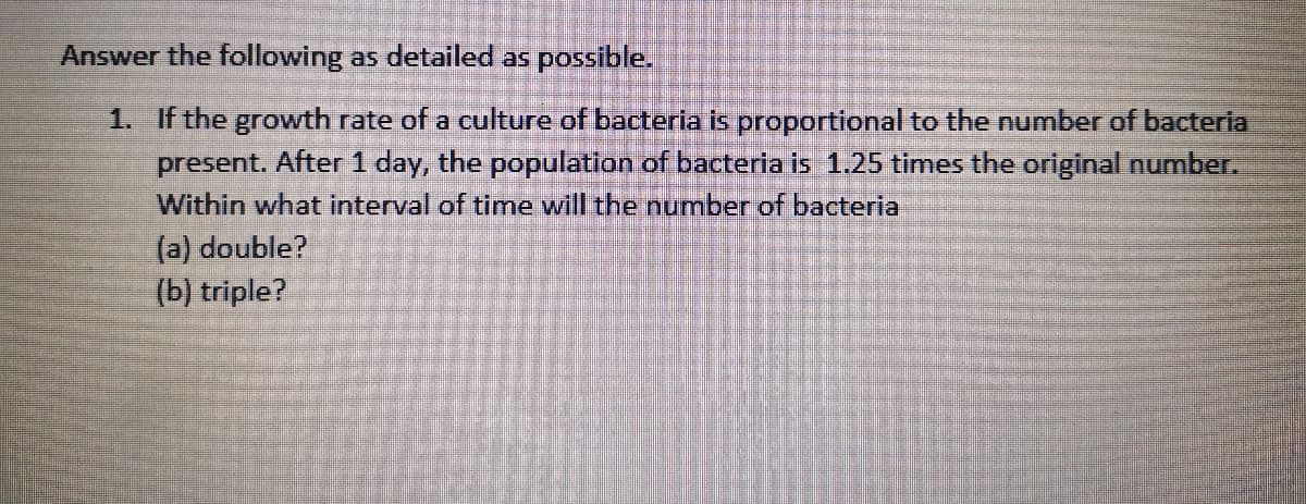 Answer the following as detailed as possible.
1. If the growth rate of a culture of bacteria is proportional to the number of bacteria
present. After 1 day, the population of bacteria is 1.25 times the original number.
Within what interval of time will the number of bacteria
(a) double?
(b) triple?
