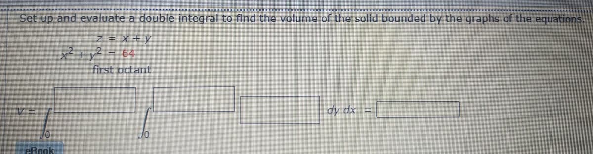 Set up and evaluate a double integral to find the volume of the solid bounded by the graphs of the equations.
z x + y
*-y? = 64
first octant
dy dx =
eBook
