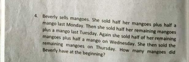 4. Beverly sells mangoes. She sold half her mangoes plus half a
mango last Monday. Then she sold half her remaining mangoes
plus a mango last Tuesday. Again she sold half of her remaining
mangoes plus half a mango on Wednesday. She then sold the
remaining mangoes on Thursday. How many mangoes did
Beverly have at the beginning?

