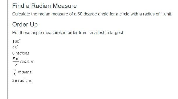 Find a Radian Measure
Calculate the radian measure of a 60 degree angle for a circle with a radius of 1 unit.
Order Up
Put these angle measures in order from smallest to largest:
180°
45°
6 radians
radians
radians
3
2t radians
