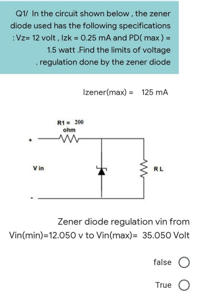 Q1/ In the circuit shown below, the zener
diode used has the following specifications
: Vz= 12 volt, Izk = 0.25 mA and PD( max ) =
1.5 watt.Find the limits of voltage
. regulation done by the zener diode
Izener(max) = 125 mA
R1 = 200
ohm
ww
Vin
Zener diode regulation vin from
Vin(min) 12.050 v to Vin(max)= 35.050 Volt
false
True O
www
RL