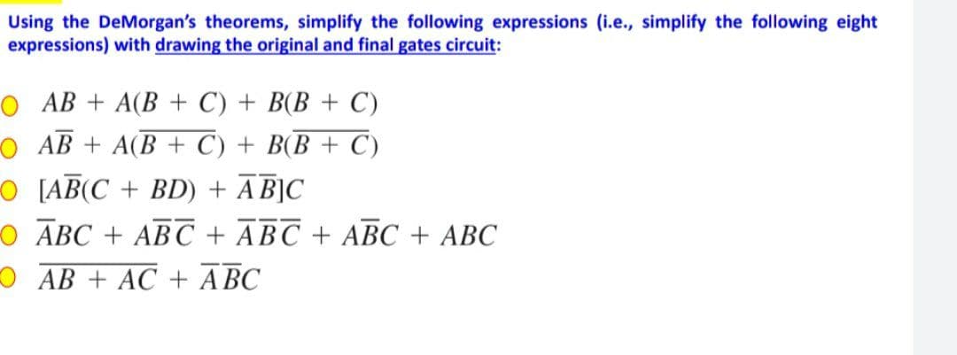 Using the DeMorgan's theorems, simplify the following expressions (i.e., simplify the following eight
expressions) with drawing the original and final gates circuit:
O AB + A(B+C) + B(B + C)
OAB + A(B + C) + B(B + C)
O [AB(C+BD) + ABJC
O ABC ABC + ABC + ABC + ABC
OAB + AC + ABC