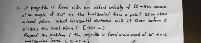 3. A projectile is fired with an initial velocity of 63 m/sec upward
at an angle of 30° to the horizontal from a point 85m abou
a level plain. what horizontal distance will it Gover before it
strikes the level plain? [462 m]
Repeat the problem if the projectile is fired down ward at 30° to the
horizontal level [111.65m].
jo
