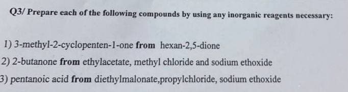 Q3/ Prepare each of the following compounds by using any inorganic reagents necessary:
1) 3-methyl-2-cyclopenten-1-one from hexan-2,5-dione
2) 2-butanone from ethylacetate, methyl chloride and sodium ethoxide
3) pentanoic acid from diethylmalonate,propylchloride,
sodium ethoxide