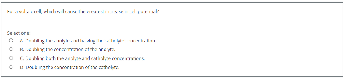For a voltaic cell, which will cause the greatest increase in cell potential?
Select one:
A. Doubling the anolyte and halving the catholyte concentration.
B. Doubling the concentration of the anolyte.
C. Doubling both the anolyte and catholyte concentrations.
D. Doubling the concentration of the catholyte.
