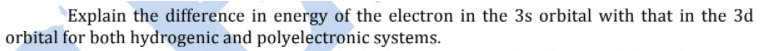 Explain the difference in energy of the electron in the 3s orbital with that in the 3d
orbital for both hydrogenic and polyelectronic systems.
