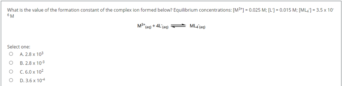 What is the value of the formation constant of the complex ion formed below? Equilibrium concentrations: [M³+] = 0.025 M; [L] = 0.015 M; [ML4] = 3.5 x 10-
6 M
M3* (ag) + 4L'(ag)
ML4 (aq)
Select one:
A. 2.8 x 103
B. 2.8 x 10-3
C. 6.0 x 102
D. 3.6 x 10-4
