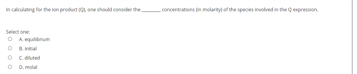 In calculating for the ion product (Q), one should consider the
concentrations (in molarity) of the species involved in the Q expression.
Select one:
A. equilibrium
B. initial
C. diluted
D. molal
O o
