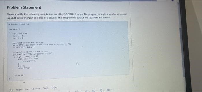 Problem Statement
Please modify the following code to use only the DO-WHILE loops. The program prompts a user for an integer
input. It takes an input as a size of a square. The program will output the square to the screen.
#include <stdio.h>
int main()
(
int size 0;
Int 10;
int 101
//prompt a user for an input
printf("Please input a int at a size of a square: ");
scanf("%d", &size);
//output a square to the screen
printf("\n*****Print square******
fort size; I++){
while(5+ size)
1
3.0;
printf("\n");
return 0;
Edit View Insert Format Tools Table
E