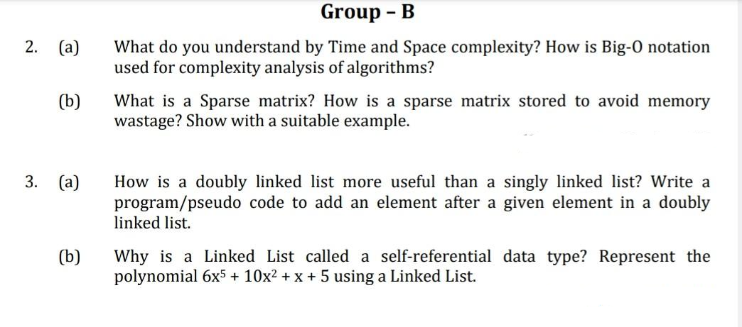 2.
(a)
(b)
3. (a)
(b)
Group - B
What do you understand by Time and Space complexity? How is Big-0 notation
used for complexity analysis of algorithms?
What is a Sparse matrix? How is a sparse matrix stored to avoid memory
wastage? Show with a suitable example.
How is a doubly linked list more useful than a singly linked list? Write a
program/pseudo code to add an element after a given element in a doubly
linked list.
Why is a Linked List called a self-referential data type? Represent the
polynomial 6x5 + 10x² + x + 5 using a Linked List.