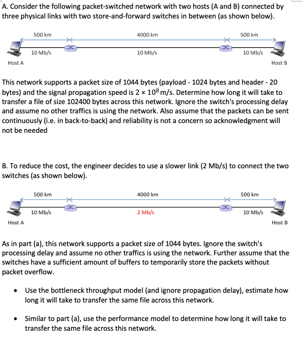A. Consider the following packet-switched network with two hosts (A and B) connected by
three physical links with two store-and-forward switches in between (as shown below).
Host A
500 km
10 Mb/s
Host A
4000 km
500 km
10 Mb/s
10 Mb/s
This network supports a packet size of 1044 bytes (payload-1024 bytes and header - 20
bytes) and the signal propagation speed is 2 x 108 m/s. Determine how long it will take to
transfer a file of size 102400 bytes across this network. Ignore the switch's processing delay
and assume no other traffics is using the network. Also assume that the packets can be sent
continuously (i.e. in back-to-back) and reliability is not a concern so acknowledgment will
not be needed
B. To reduce the cost, the engineer decides to use a slower link (2 Mb/s) to connect the two
switches (as shown below).
500 km
4000 km
10 Mb/s
2 Mb/s
Host B
500 km
10 Mb/s
Host B
As in part (a), this network supports a packet size of 1044 bytes. Ignore the switch's
processing delay and assume no other traffics is using the network. Further assume that the
switches have a sufficient amount of buffers to temporarily store the packets without
packet overflow.
Use the bottleneck throughput model (and ignore propagation delay), estimate how
long it will take to transfer the same file across this network.
Similar to part (a), use the performance model to determine how long it will take to
transfer the same file across this network.
