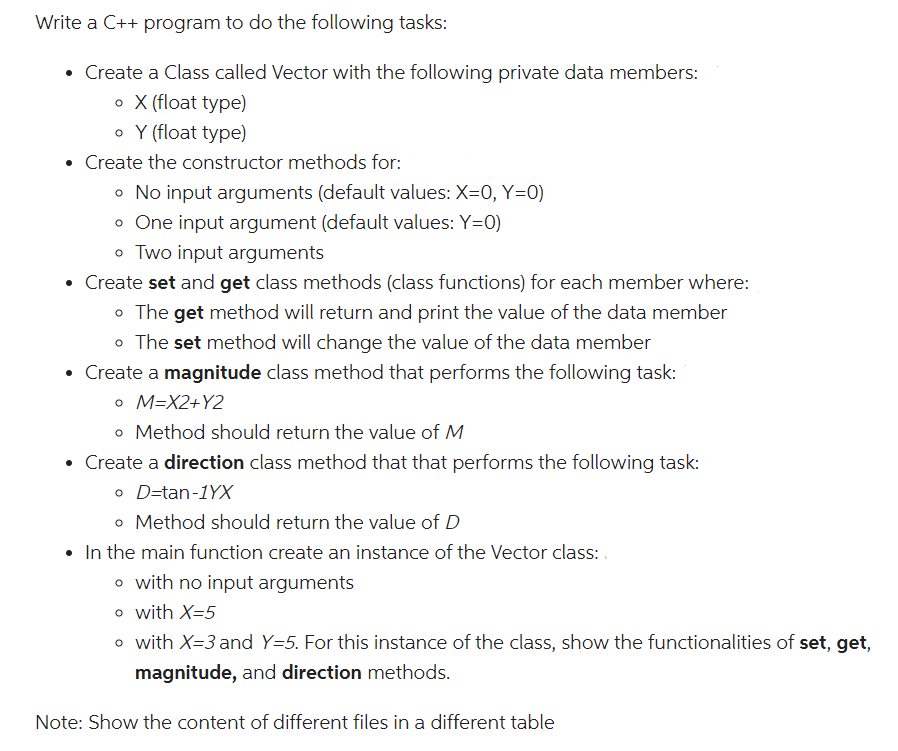 Write a C++ program to do the following tasks:
• Create a Class called Vector with the following private data members:
o X (float type)
o Y (float type)
• Create the constructor methods for:
o No input arguments (default values: X=0, Y=0)
o One input argument (default values: Y=0)
o Two input arguments
• Create set and get class methods (class functions) for each member where:
o The get method will return and print the value of the data member
o The set method will change the value of the data member
• Create a magnitude class method that performs the following task:
o M=X2+Y2
o Method should return the value of M
• Create a direction class method that that performs the following task:
o D-tan-1YX
o Method should return the value of D
• In the main function create an instance of the Vector class:
o with no input arguments
o with X=5
o with X=3 and Y=5. For this instance of the class, show the functionalities of set, get,
magnitude, and direction methods.
Note: Show the content of different files in a different table