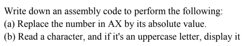 Write down an assembly code to perform the following:
(a) Replace the number in AX by its absolute value.
(b) Read a character, and if it's an uppercase letter, display it