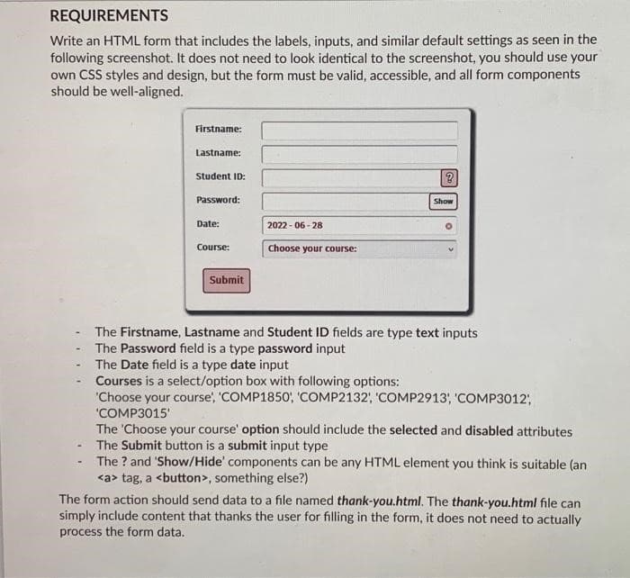 REQUIREMENTS
Write an HTML form that includes the labels, inputs, and similar default settings as seen in the
following screenshot. It does not need to look identical to the screenshot, you should use your
own CSS styles and design, but the form must be valid, accessible, and all form components
should be well-aligned.
-
Firstname:
Lastname:
Student ID:
Password:
Date:
Course:
Submit
2022-06-28
Choose your course:
Go
?
Show
O
The Firstname, Lastname and Student ID fields are type text inputs
The Password field is a type password input
The Date field is a type date input
Courses is a select/option box with following options:
'Choose your course', 'COMP1850', 'COMP2132', 'COMP2913', 'COMP3012;
'COMP3015'
The 'Choose your course' option should include the selected and disabled attributes
The Submit button is a submit input type
The ? and 'Show/Hide' components can be any HTML element you think is suitable (an
<a> tag, a <button>, something else?)
The form action should send data to a file named thank-you.html. The thank-you.html file can
simply include content that thanks the user for filling in the form, it does not need to actually
process the form data.