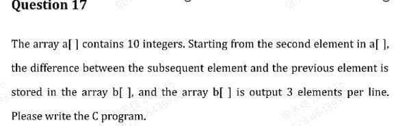 Question 17
The array a[ ] contains 10 integers. Starting from the second element in a[ ],
the difference between the subsequent element and the previous element is
stored in the array b[ ], and the array b[ ] is output 3 elements per line.
Please write the C program.