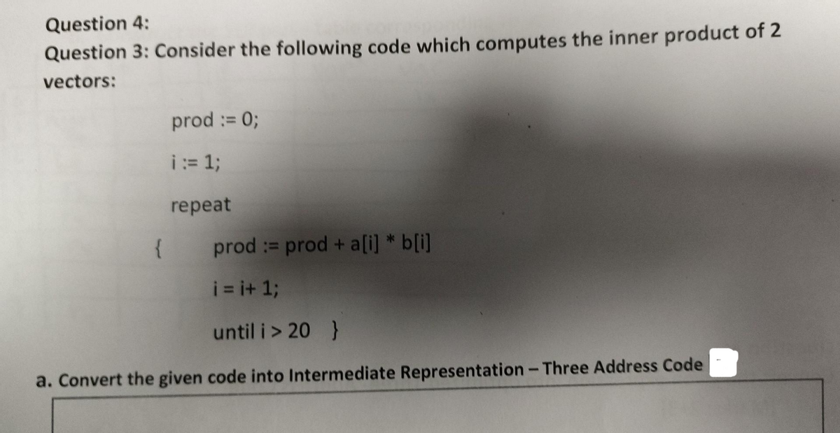 Question 4:
Question 3: Consider the following code which computes the inner product of 2
vectors:
prod := 0;
i = 1;
repeat
{
prod := prod + a[i] *b[i]
i=i+1;
until i > 20 }
a. Convert the given code into Intermediate Representation - Three Address Code