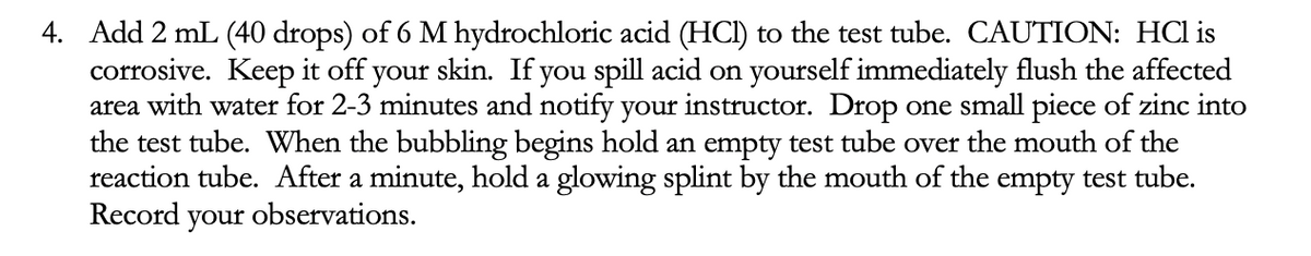 4. Add 2 mL (40 drops) of 6 M hydrochloric acid (HCI) to the test tube. CAUTION: HCl is
corrosive. Keep it off your skin. If you spill acid on yourself immediately flush the affected
area with water for 2-3 minutes and notify your instructor. Drop one small piece of zinc into
the test tube. When the bubbling begins hold an empty test tube over the mouth of the
reaction tube. After a minute, hold a glowing splint by the mouth of the empty test tube.
Record your observations.