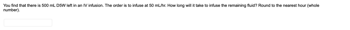 You find that there is 500 mL D5W left in an IV infusion. The order is to infuse at 50 mL/hr. How long will it take to infuse the remaining fluid? Round to the nearest hour (whole
number).