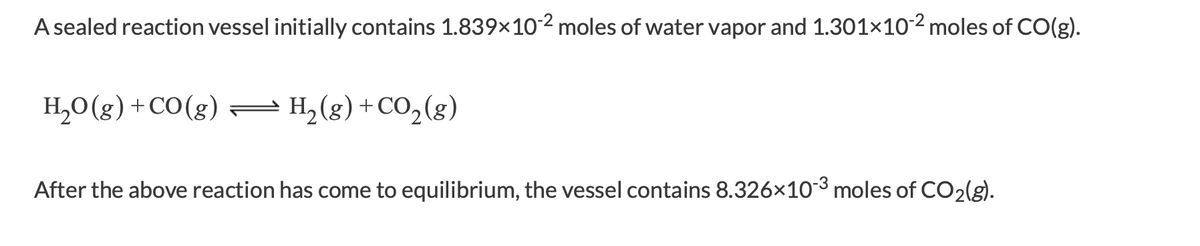 A sealed reaction vessel initially contains 1.839×102 moles of water vapor and 1.301×102 moles of CO(g).
H,0(g) +CO(g)=
H, (g) +CO,(g)
After the above reaction has come to equilibrium, the vessel contains 8.326x10-3 moles of CO2(g).
