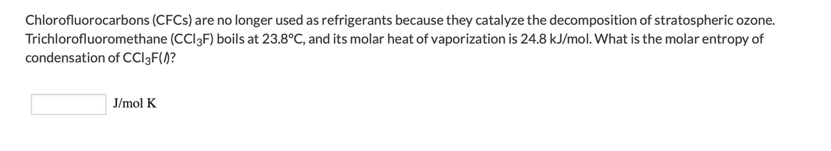 Chlorofluorocarbons (CFCS) are no longer used as refrigerants because they catalyze the decomposition of stratospheric ozone.
Trichlorofluoromethane (CCI3F) boils at 23.8°C, and its molar heat of vaporization is 24.8 kJ/mol. What is the molar entropy of
condensation of CCI3F(/)?
J/mol K
