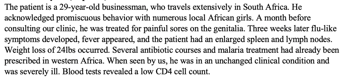 The patient is a 29-year-old businessman, who travels extensively in South Africa. He
acknowledged promiscuous behavior with numerous local African girls. A month before
consulting our clinic, he was treated for painful sores on the genitalia. Three weeks later flu-like
symptoms developed, fever appeared, and the patient had an enlarged spleen and lymph nodes.
Weight loss of 24lbs occurred. Several antibiotic courses and malaria treatment had already been
prescribed in western Africa. When seen by us, he was in an unchanged clinical condition and
was severely ill. Blood tests revealed a low CD4 cell count.