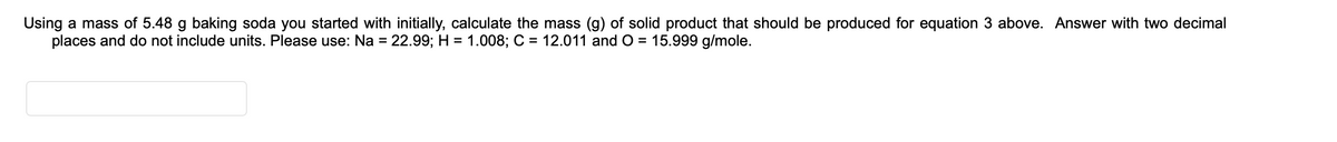 Using a mass of 5.48 g baking soda you started with initially, calculate the mass (g) of solid product that should be produced for equation 3 above. Answer with two decimal
places and do not include units. Please use: Na = 22.99; H = 1.008; C = 12.011 and O = 15.999 g/mole.