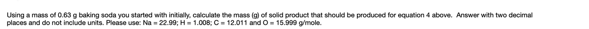 Using a mass of 0.63 g baking soda you started with initially, calculate the mass (g) of solid product that should be produced for equation 4 above. Answer with two decimal
places and do not include units. Please use: Na = 22.99; H = 1.008; C = 12.011 and O = 15.999 g/mole.