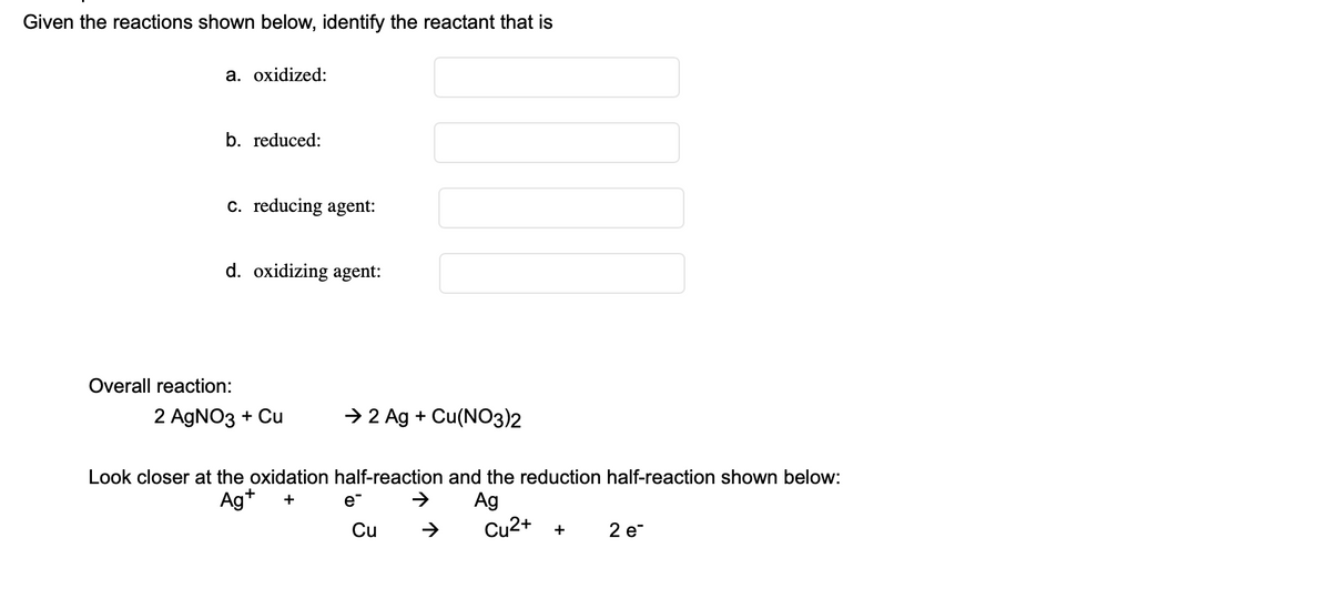 Given the reactions shown below, identify the reactant that is
a. oxidized:
b. reduced:
c. reducing agent:
d. oxidizing agent:
Overall reaction:
2 AgNO3 + Cu
→ 2 Ag + Cu(NO3)2
Look closer at the oxidation half-reaction and the reduction half-reaction shown below:
Ag+ +
e™
Ag
→
Cu2+ +
2 e
Cu