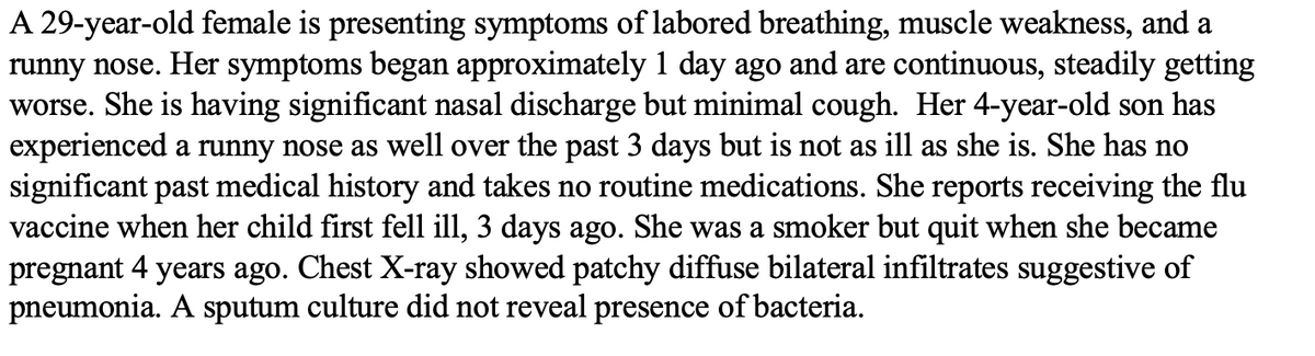 A 29-year-old female is presenting symptoms of labored breathing, muscle weakness, and a
runny nose. Her symptoms began approximately 1 day ago and are continuous, steadily getting
worse. She is having significant nasal discharge but minimal cough. Her 4-year-old son has
experienced a runny nose as well over the past 3 days but is not as ill as she is. She has no
significant past medical history and takes no routine medications. She reports receiving the flu
vaccine when her child first fell ill, 3 days ago. She was a smoker but quit when she became
pregnant 4 years ago. Chest X-ray showed patchy diffuse bilateral infiltrates suggestive of
pneumonia. A sputum culture did not reveal presence of bacteria.