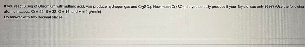 If you react 6.64g of Chromium with sulfuric acid, you produce hydrogen gas and Cr₂SO4. How much Cr₂SO4 did you actually produce if your %yield was only 93% ? (Use the following
atomic masses: Cr= 52; S = 32; O = 16; and H= 1 g/mole)
Do answer with two decimal places.