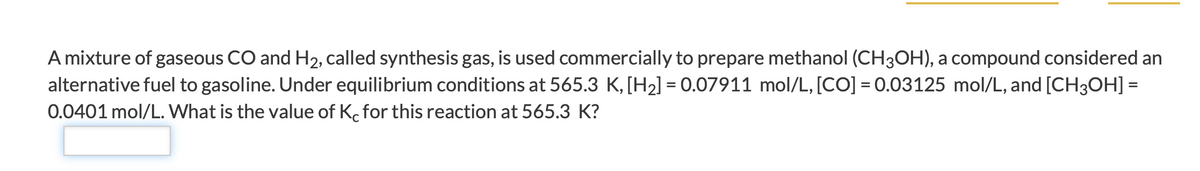 A mixture of gaseous CO and H2, called synthesis gas, is used commercially to prepare methanol (CH3OH), a compound considered an
alternative fuel to gasoline. Under equilibrium conditions at 565.3 K,[H2] = 0.07911 mol/L, [CO] = 0.03125 mol/L, and [CH3OH] =
0.0401 mol/L. What is the value of K. for this reaction at 565.3 K?
