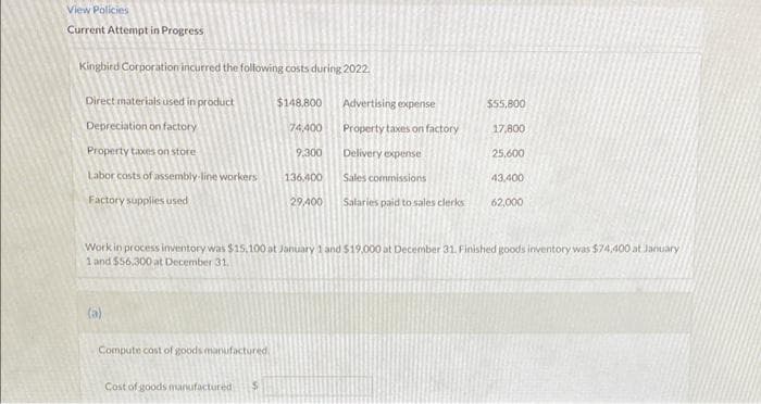 View Policies
Current Attempt in Progress
Kingbird Corporation incurred the following costs during 2022.
Direct materials used in product
Depreciation on factory
Property taxes on store
Labor costs of assembly-line workers
Factory supplies used
(a)
Compute cost of goods manufactured.
$148,800
Cost of goods manufactured i
74,400
9,300
136.400
29,400
Advertising expense
Property taxes on factory
Delivery expense
Sales commissions
Salaries paid to sales clerks
$55,800
Work in process inventory was $15,100 at January 1 and $19,000 at December 31. Finished goods inventory was $74,400 at January
1 and $56.300 at December 31.
17,800
25,600
43,400
62,000