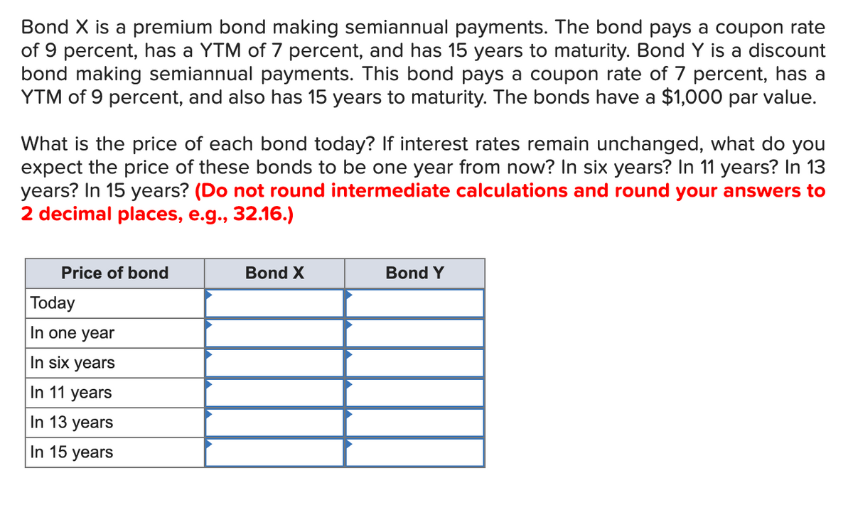Bond X is a premium bond making semiannual payments. The bond pays a coupon rate
of 9 percent, has a YTM of 7 percent, and has 15 years to maturity. Bond Y is a discount
bond making semiannual payments. This bond pays a coupon rate of 7 percent, has a
YTM of 9 percent, and also has 15 years to maturity. The bonds have a $1,000 par value.
What is the price of each bond today? If interest rates remain unchanged, what do you
expect the price of these bonds to be one year from now? In six years? In 11 years? In 13
years? In 15 years? (Do not round intermediate calculations and round your answers to
2 decimal places, e.g., 32.16.)
Price of bond
Bond X
Bond Y
Today
In one year
In six years
In 11 years
In 13 years
In 15 years
