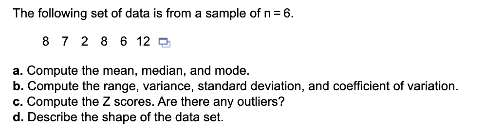 The following set of data is from a sample of n = 6.
8 7 2 8 6 12 0
a. Compute the mean, median, and mode.
b. Compute the range, variance, standard deviation, and coefficient of variation.
c. Compute the Z scores. Are there any outliers?
d. Describe the shape of the data set.
