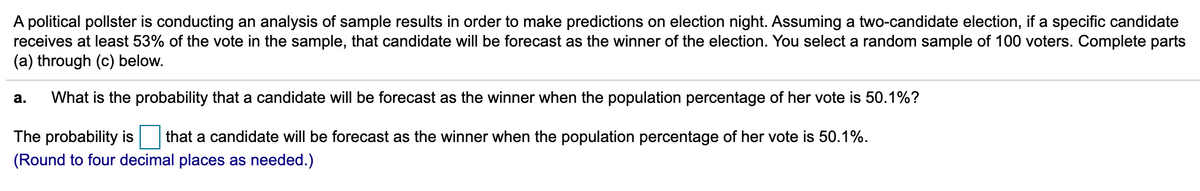 A political pollster is conducting an analysis of sample results in order to make predictions on election night. Assuming a two-candidate election, if a specific candidate
receives at least 53% of the vote in the sample, that candidate will be forecast as the winner of the election. You select a random sample of 100 voters. Complete parts
(a) through (c) below.
а.
What is the probability that a candidate will be forecast as the winner when the population percentage of her vote is 50.1%?
The probability is that a candidate will be forecast as the winner when the population percentage of her vote is 50.1%.
(Round to four decimal places as needed.)
