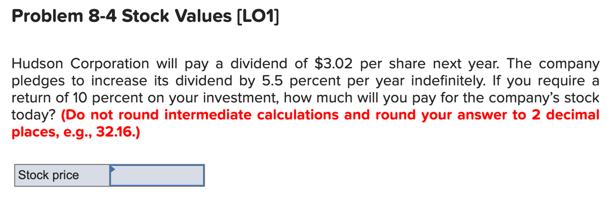Problem 8-4 Stock Values [LO1]
Hudson Corporation will pay a dividend of $3.02 per share next year. The company
pledges to increase its dividend by 5.5 percent per year indefinitely. If you require a
return of 10 percent on your investment, how much will you pay for the company's stock
today? (Do not round intermediate calculations and round your answer to 2 decimal
places, e.g., 32.16.)
Stock price
