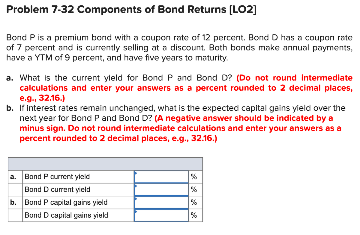 Problem 7-32 Components of Bond Returns [LO2]
Bond P is a premium bond with a coupon rate of 12 percent. Bond D has a coupon rate
of 7 percent and is currently selling at a discount. Both bonds make annual payments,
have a YTM of 9 percent, and have five years to maturity.
a. What is the current yield for Bond P and Bond D? (Do not round intermediate
calculations and enter your answers as a percent rounded to 2 decimal places,
e.g., 32.16.)
b. If interest rates remain unchanged, what is the expected capital gains yield over the
next year for Bond P and Bond D? (A negative answer should be indicated by a
minus sign. Do not round intermediate calculations and enter your answers as a
percent rounded to 2 decimal places, e.g., 32.16.)
а.
Bond P current yield
%
Bond D current yield
b. Bond P capital gains yield
%
Bond D capital gains yield
%
