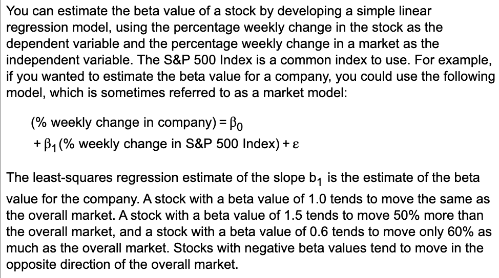You can estimate the beta value of a stock by developing a simple linear
regression model, using the percentage weekly change in the stock as the
dependent variable and the percentage weekly change in a market as the
independent variable. The S&P 500 Index is a common index to use. For example,
if you wanted to estimate the beta value for a company, you could use the following
model, which is sometimes referred to as a market model:
(% weekly change in company) = Bo
+ B1 (% weekly change in S&P 500 Index) + e
%3D
The least-squares regression estimate of the slope b, is the estimate of the beta
value for the company. A stock with a beta value of 1.0 tends to move the same as
the overall market. A stock with a beta value of 1.5 tends to move 50% more than
the overall market, and a stock with a beta value of 0.6 tends to move only 60% as
much as the overall market. Stocks with negative beta values tend to move in the
opposite direction of the overall market.
