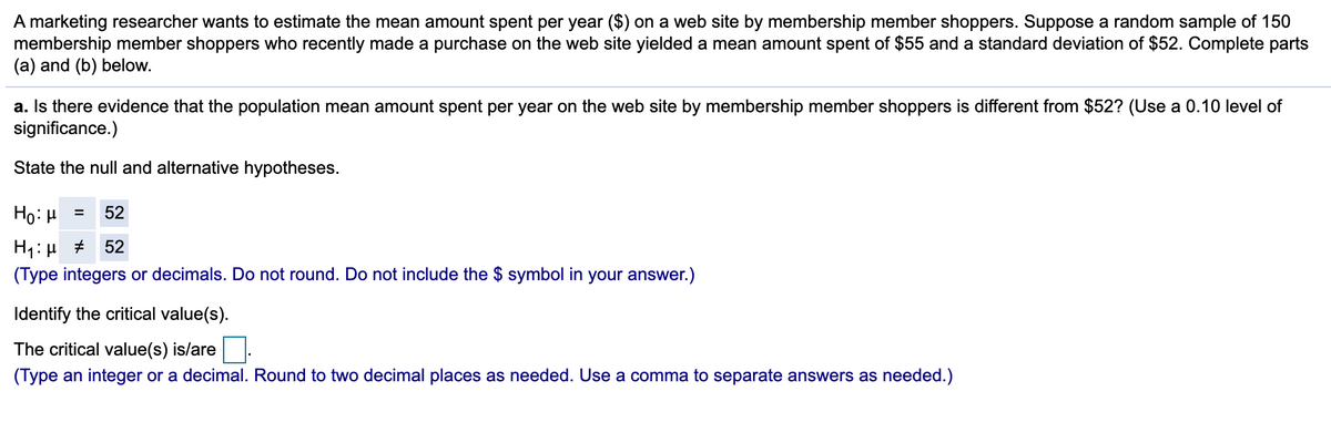 A marketing researcher wants to estimate the mean amount spent per year ($) on a web site by membership member shoppers. Suppose a random sample of 150
membership member shoppers who recently made a purchase on the web site yielded a mean amount spent of $55 and a standard deviation of $52. Complete parts
(a) and (b) below.
a. Is there evidence that the population mean amount spent per year on the web site by membership member shoppers is different from $52? (Use a 0.10 level of
significance.)
State the null and alternative hypotheses.
Họ: H
52
52
(Type integers or decimals. Do not round. Do not include the $ symbol in your answer.)
Identify the critical value(s).
The critical value(s) is/are
(Type an integer or a decimal. Round to two decimal places as needed. Use a comma to separate answers as needed.)
