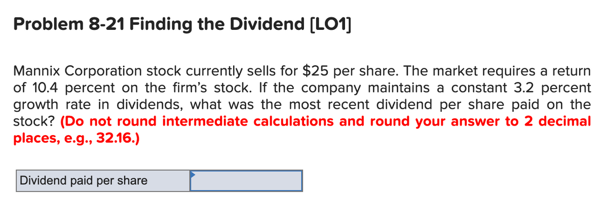 Problem 8-21 Finding the Dividend [LO1]
Mannix Corporation stock currently sells for $25 per share. The market requires a return
of 10.4 percent on the firm's stock. If the company maintains a constant 3.2 percent
growth rate in dividends, what was the most recent dividend per share paid on the
stock? (Do not round intermediate calculations and round your answer to 2 decimal
places, e.g., 32.16.)
Dividend paid per share
