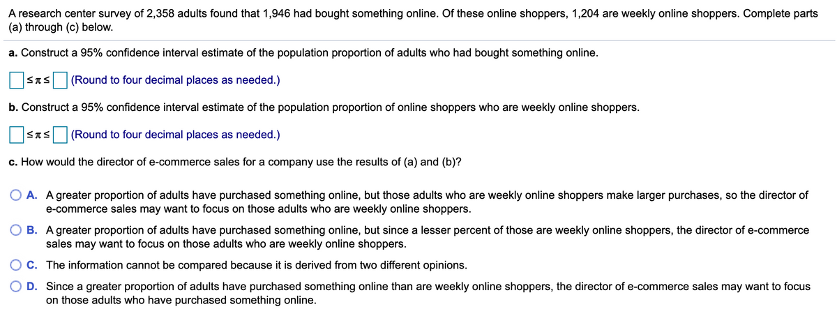 A research center survey of 2,358 adults found that 1,946 had bought something online. Of these online shoppers, 1,204 are weekly online shoppers. Complete parts
(a) through (c) below.
a. Construct a 95% confidence interval estimate of the population proportion of adults who had bought something online.
STS (Round to four decimal places as needed.)
b. Construct a 95% confidence interval estimate of the population proportion of online shoppers who are weekly online shoppers.
<TS (Round to four decimal places as needed.)
c. How would the director of e-commerce sales for a company use the results of (a) and (b)?
O A. A greater proportion of adults have purchased something online, but those adults who are weekly online shoppers make larger purchases, so the director of
e-commerce sales may want to focus on those adults who are weekly online shoppers.
B. A greater proportion of adults have purchased something online, but since a lesser percent of those are weekly online shoppers, the director of e-commerce
sales may want to focus on those adults who are weekly online shoppers.
C. The information cannot be compared because it is derived from two different opinions.
D. Since a greater proportion of adults have purchased something online than are weekly online shoppers, the director of e-commerce sales may want to focus
on those adults who have purchased something online.
