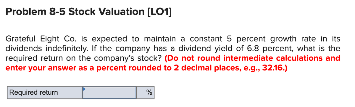 Problem 8-5 Stock Valuation [LO1]
Grateful Eight Co. is expected to maintain a constant 5 percent growth rate in its
dividends indefinitely. If the company has a dividend yield of 6.8 percent, what is the
required return on the company's stock? (Do not round intermediate calculations and
enter your answer as a percent rounded to 2 decimal places, e.g., 32.16.)
Required return
%
