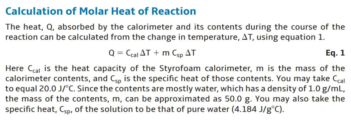 Calculation of Molar Heat of Reaction
The heat, Q, absorbed by the calorimeter and its contents during the course of the
reaction can be calculated from the change in temperature, AT, using equation 1.
Q = Ccal AT + m Csp AT
Eq. 1
Here Ccal is the heat capacity of the Styrofoam calorimeter, m is the mass of the
calorimeter contents, and Csp is the specific heat of those contents. You may take Ccal
to equal 20.0 J/°C. Since the contents are mostly water, which has a density of 1.0 g/mL,
the mass of the contents, m, can be approximated as 50.0 g. You may also take the
specific heat, Csp, of the solution to be that of pure water (4.184 J/g°C).
