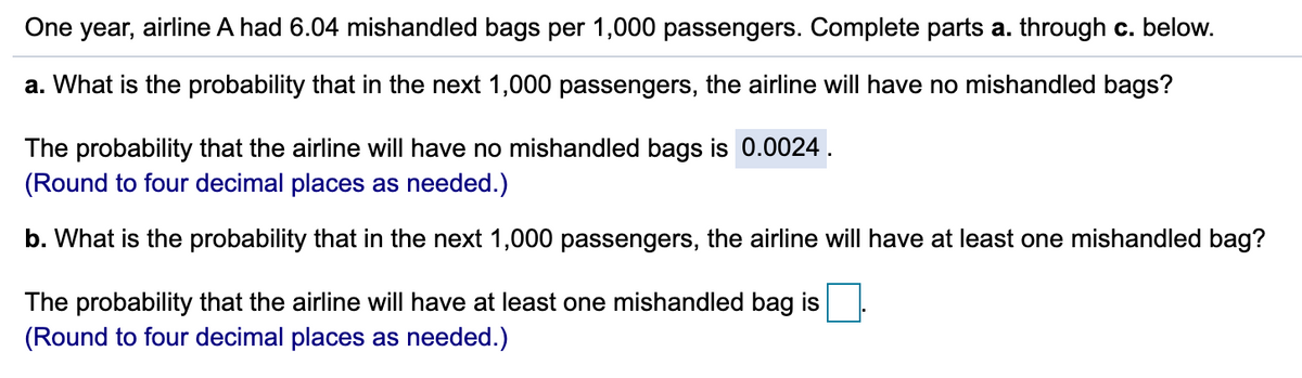 One year, airline A had 6.04 mishandled bags per 1,000 passengers. Complete parts a. through c. below.
a. What is the probability that in the next 1,000 passengers, the airline will have no mishandled bags?
The probability that the airline will have no mishandled bags is 0.0024.
(Round to four decimal places as needed.)
b. What is the probability that in the next 1,000 passengers, the airline will have at least one mishandled bag?
The probability that the airline will have at least one mishandled bag is
(Round to four decimal places as needed.)
