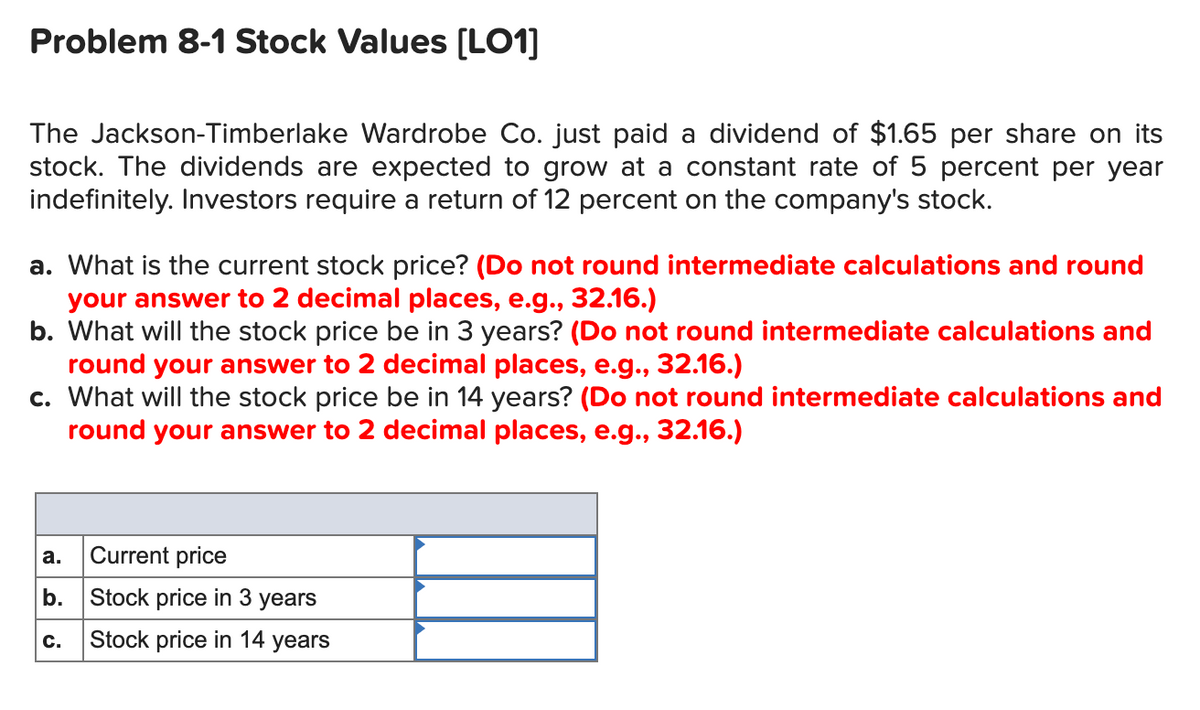 Problem 8-1 Stock Values [LO1]
The Jackson-Timberlake Wardrobe Co. just paid a dividend of $1.65 per share on its
stock. The dividends are expected to grow at a constant rate of 5 percent per year
indefinitely. Investors require a return of 12 percent on the company's stock.
a. What is the current stock price? (Do not round intermediate calculations and round
your answer to 2 decimal places, e.g., 32.16.)
b. What will the stock price be in 3 years? (Do not round intermediate calculations and
round your answer to 2 decimal places, e.g., 32.16.)
c. What will the stock price be in 14 years? (Do not round intermediate calculations and
round your answer to 2 decimal places, e.g., 32.16.)
а.
Current price
b.
Stock price in 3 years
Stock price in 14 years
c.
