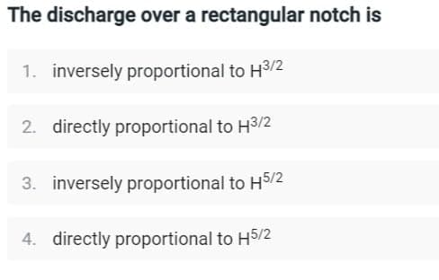 The discharge over a rectangular notch is
1. inversely proportional to H³/2
2. directly proportional to H3/2
3. inversely proportional to H5/2
4. directly proportional to H5/2